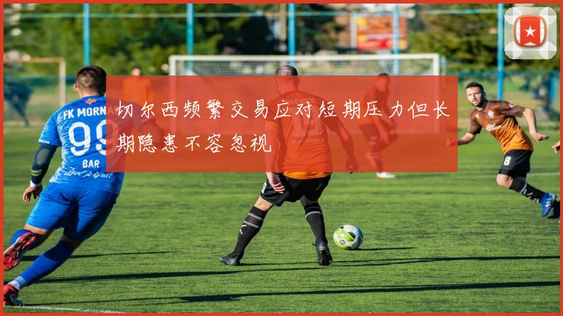 切尔西频繁交易应对短期压力但长期隐患不容忽视