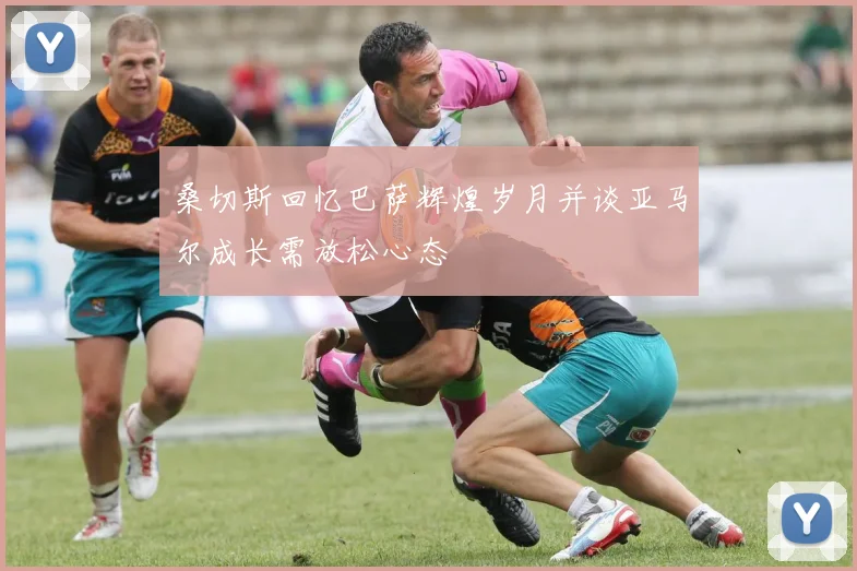 桑切斯回忆巴萨辉煌岁月并谈亚马尔成长需放松心态
