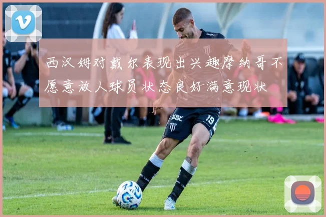 西汉姆对戴尔表现出兴趣摩纳哥不愿意放人球员状态良好满意现状