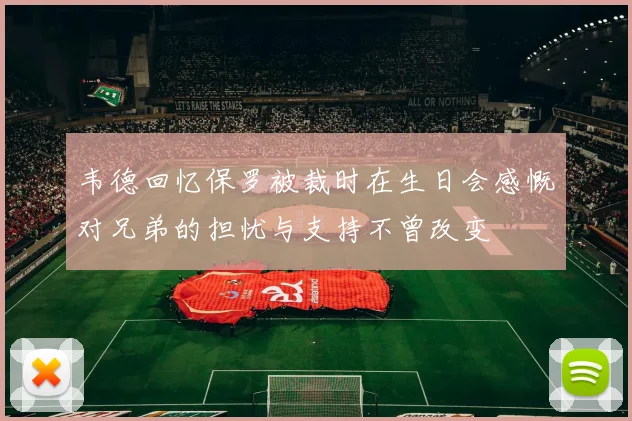 韦德回忆保罗被裁时在生日会感慨对兄弟的担忧与支持不曾改变