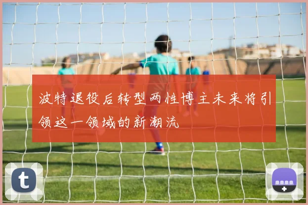 波特退役后转型两性博主未来将引领这一领域的新潮流