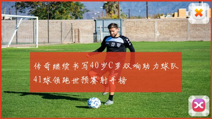 传奇继续书写40岁C罗双响助力球队41球领跑世预赛射手榜