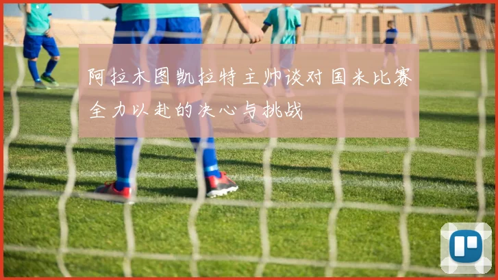 阿拉木图凯拉特主帅谈对国米比赛全力以赴的决心与挑战