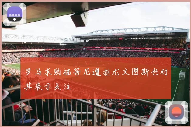 罗马求购福蒂尼遭拒尤文图斯也对其表示关注