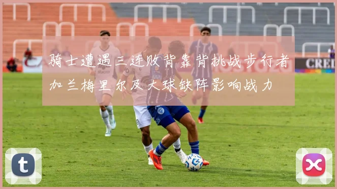骑士遭遇三连败背靠背挑战步行者加兰梅里尔及大球缺阵影响战力
