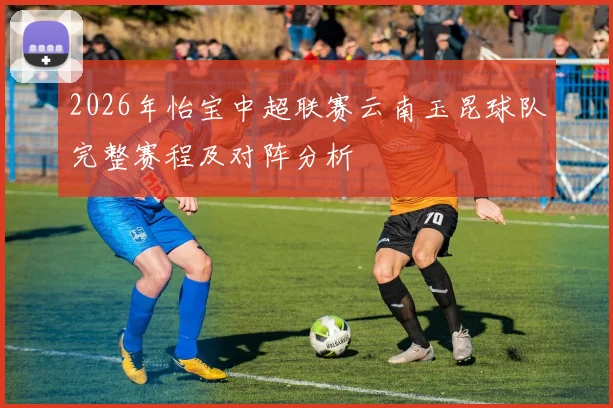 2026年怡宝中超联赛云南玉昆球队完整赛程及对阵分析