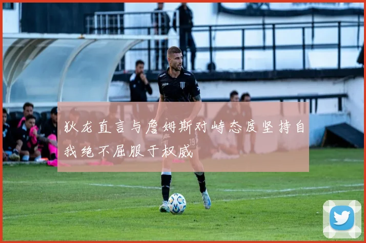 狄龙直言与詹姆斯对峙态度坚持自我绝不屈服于权威
