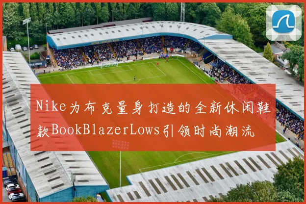 Nike为布克量身打造的全新休闲鞋款BookBlazerLows引领时尚潮流