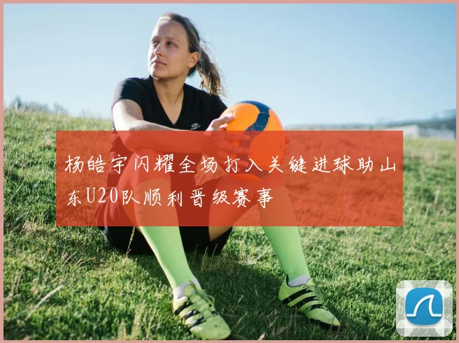 杨皓宇闪耀全场打入关键进球助山东U20队顺利晋级赛事