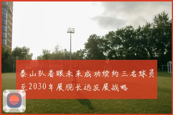 泰山队着眼未来成功续约三名球员至2030年展现长远发展战略