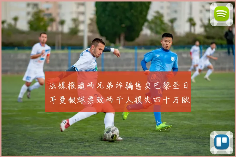 法媒报道两兄弟诈骗售卖巴黎圣日耳曼假球票致两千人损失四十万欧元