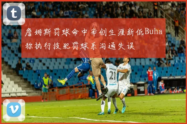 詹姆斯罚球命中率创生涯新低Buha称执行技犯罚球系沟通失误