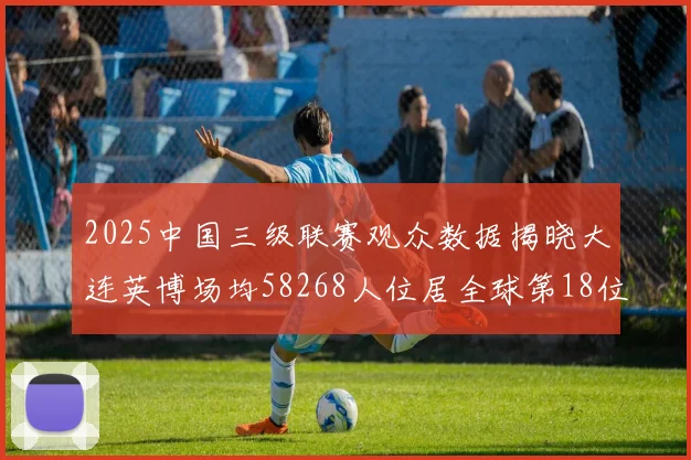2025中国三级联赛观众数据揭晓大连英博场均58268人位居全球第18位